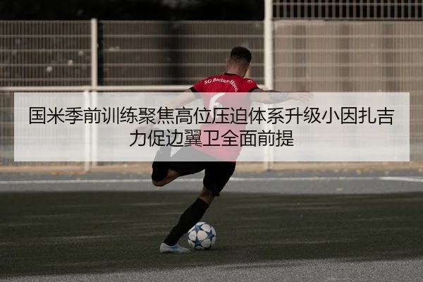国米季前训练聚焦高位压迫体系升级小因扎吉力促边翼卫全面前提