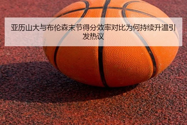 亚历山大与布伦森末节得分效率对比为何持续升温引发热议