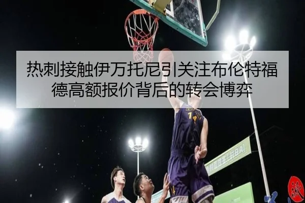 热刺接触伊万托尼引关注布伦特福德高额报价背后的转会博弈